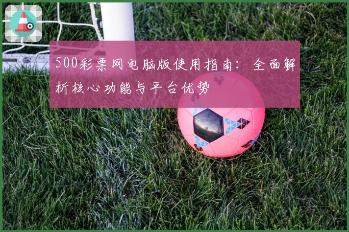 500彩票网电脑版使用指南：全面解析核心功能与平台优势