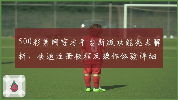 500彩票网官方平台新版功能亮点解析,快速注册教程及操作体验详细说明