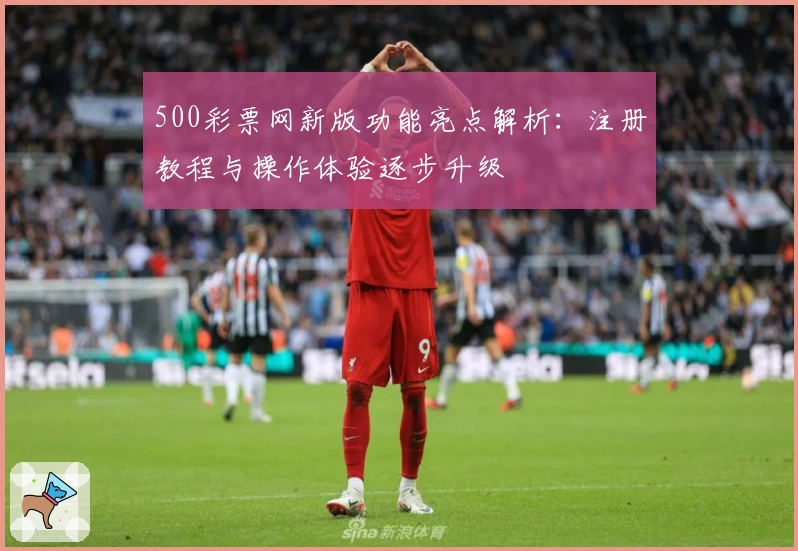 500彩票网新版功能亮点解析：注册教程与操作体验逐步升级