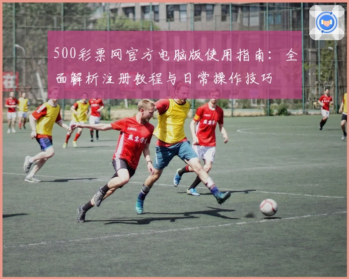 500彩票网官方电脑版使用指南：全面解析注册教程与日常操作技巧