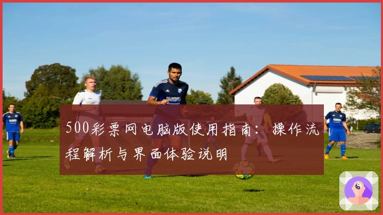 500彩票网电脑版使用指南：操作流程解析与界面体验说明