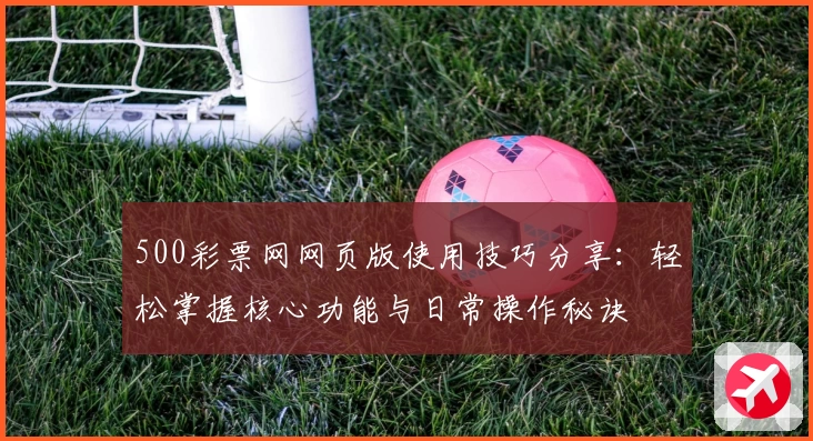 500彩票网网页版使用技巧分享：轻松掌握核心功能与日常操作秘诀