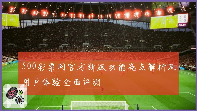 500彩票网官方新版功能亮点解析及用户体验全面评测
