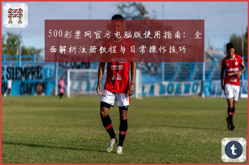500彩票网官方电脑版使用指南：全面解析注册教程与日常操作技巧