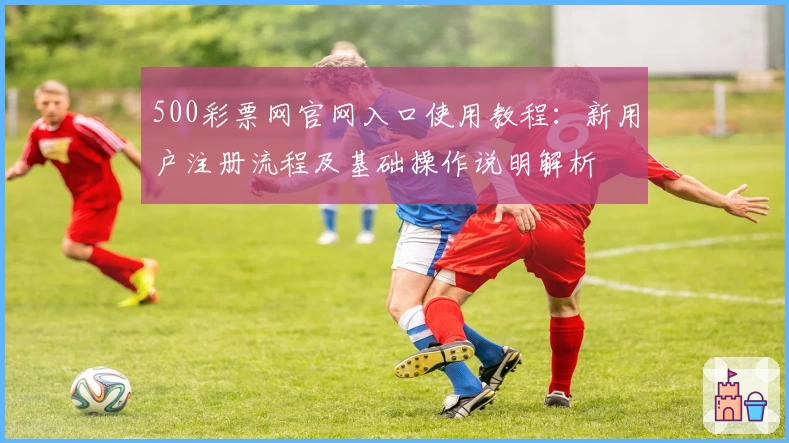 500彩票网官网入口使用教程:新用户注册流程及基础操作说明解析